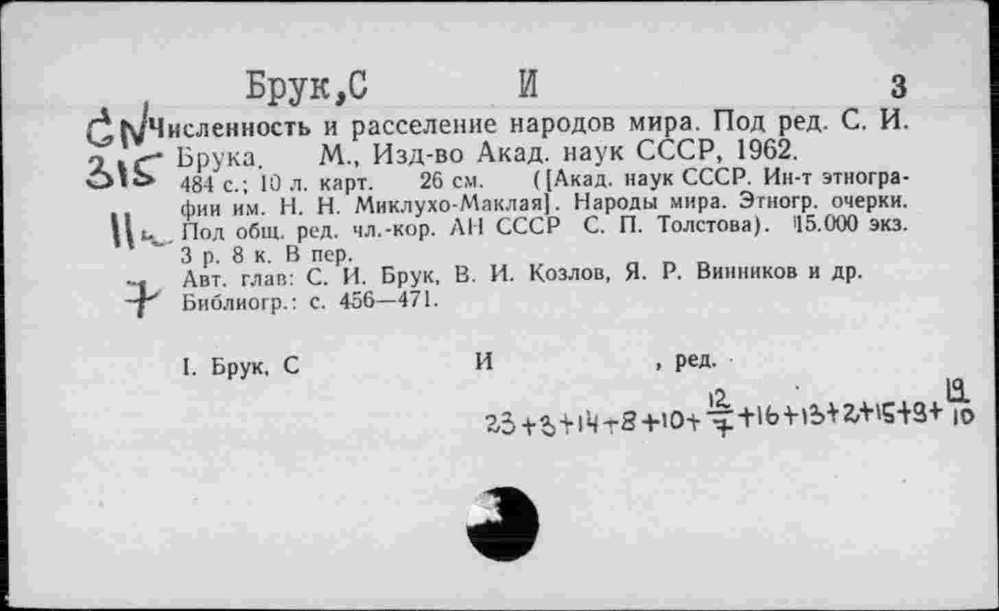 ﻿Брук,С И	З
ГІіуЧисленность и расселение народов мира. Под ред. С. И. 21 * Г* Ьрука. М. Изд-во Акад, наук СССР, 1962.
01C» 484 с.; lû л. карт. 26 см. ([Акад, наук СССР. Ин-т этнографии им. H. Н. Миклухо-Маклая]. Народы мира. Этногр. очерки. Под общ. ред. чл.-кор. АН СССР С. П. Толстова). 15.000 экз. 3 р. 8 к. В пер.
... Авт. глав: С. И. Брук, В. И. Козлов, Я. Р. Винников и др.
-р Библиогр.: с. 456—471.
I. Брук, С
И	, ред.
12.	й.
